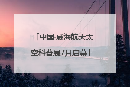 中国·威海航天太空科普展7月启幕