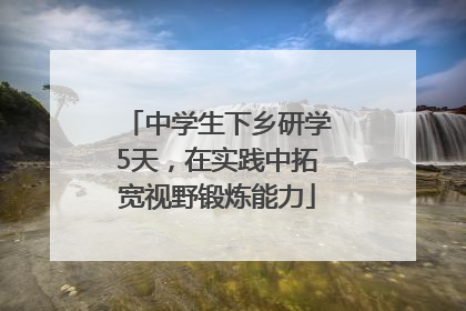 中学生下乡研学5天，在实践中拓宽视野锻炼能力