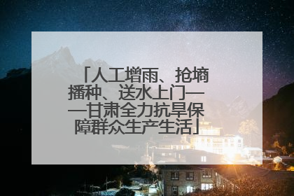 人工增雨、抢墒播种、送水上门——甘肃全力抗旱保障群众生产生活