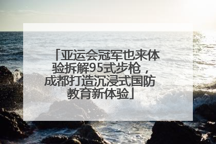 亚运会冠军也来体验拆解95式步枪，成都打造沉浸式国防教育新体验
