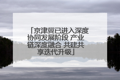 京津冀已进入深度协同发展阶段 产业链深度融合 共建共享迭代升级