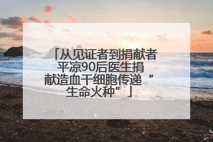 从见证者到捐献者 平凉90后医生捐献造血干细胞传递“生命火种”