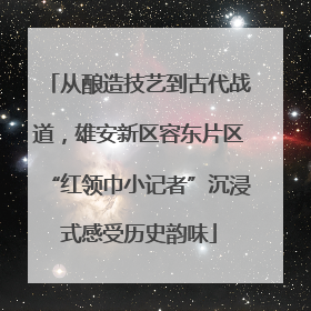 从酿造技艺到古代战道，雄安新区容东片区“红领巾小记者”沉浸式感受历史韵味