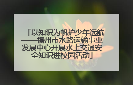 以知识为帆护少年远航——福州市水路运输事业发展中心开展水上交通安全知识进校园活动