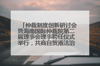 仲裁制度创新研讨会暨海南国际仲裁院第二届理事会理事聘任仪式举行，共商自贸港法治建设新路径