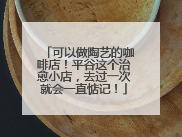 可以做陶艺的咖啡店！平谷这个治愈小店，去过一次就会一直惦记！