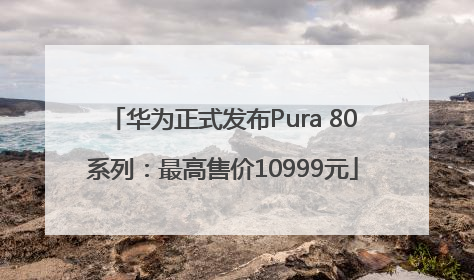 华为正式发布Pura 80系列：最高售价10999元