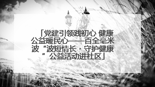 党建引领践初心 健康公益暖民心——百全毫米波“波短情长・守护健康”公益活动进社区