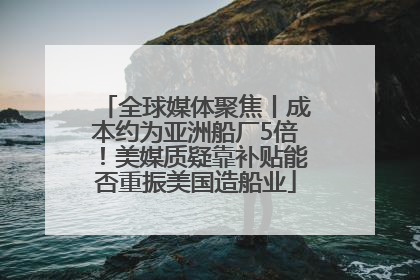 全球媒体聚焦丨成本约为亚洲船厂5倍！美媒质疑靠补贴能否重振美国造船业