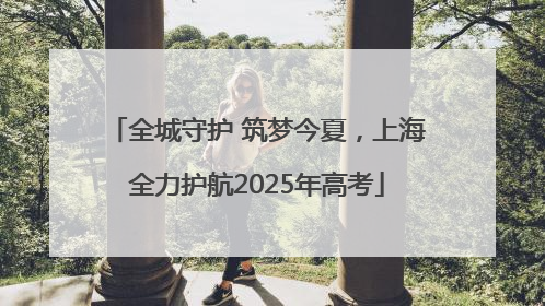 全城守护 筑梦今夏，上海全力护航2025年高考