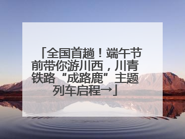 全国首趟！端午节前带你游川西，川青铁路“成路鹿”主题列车启程→