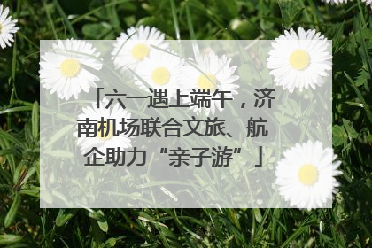 六一遇上端午，济南机场联合文旅、航企助力“亲子游”