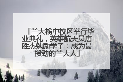 兰大榆中校区举行毕业典礼，英雄航天员唐胜杰勉励学子：成为最攒劲的兰大人