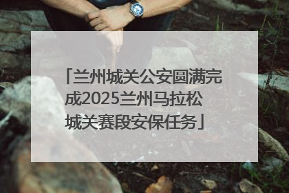 兰州城关公安圆满完成2025兰州马拉松城关赛段安保任务