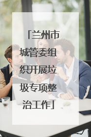 兰州市城管委组织开展垃圾专项整治工作