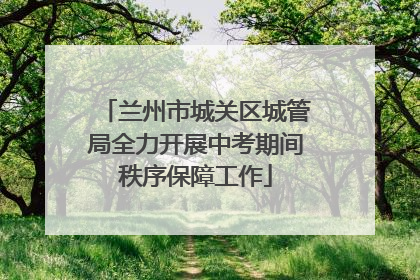 兰州市城关区城管局全力开展中考期间秩序保障工作