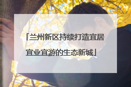 兰州新区持续打造宜居宜业宜游的生态新城