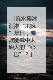 冻水果冰淇淋“杀疯”夏日，哪款能戳中太原人的“心巴”？