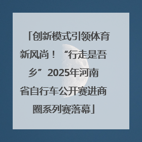 创新模式引领体育新风尚！“行走是吾乡”2025年河南省自行车公开赛进商圈系列赛落幕