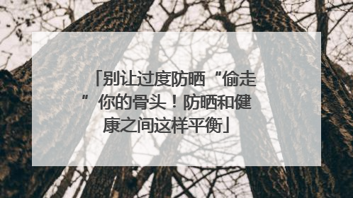 别让过度防晒“偷走”你的骨头！防晒和健康之间这样平衡