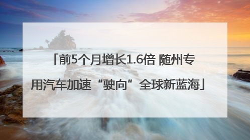 前5个月增长1.6倍 随州专用汽车加速“驶向”全球新蓝海