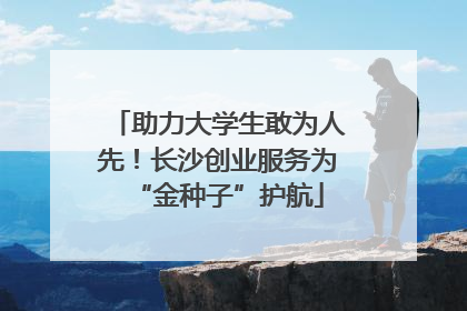 助力大学生敢为人先！长沙创业服务为“金种子”护航