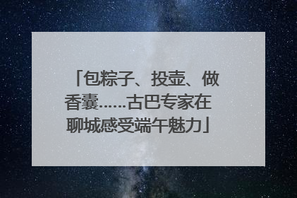 包粽子、投壶、做香囊……古巴专家在聊城感受端午魅力