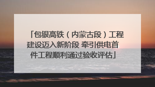 包银高铁（内蒙古段）工程建设迈入新阶段 牵引供电首件工程顺利通过验收评估