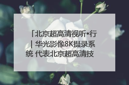 北京超高清视听•行｜华光影像8K摄录系统 代表北京超高清技术站上国家舞台