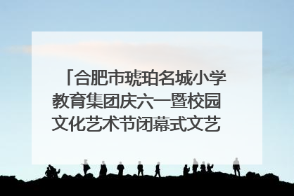 合肥市琥珀名城小学教育集团庆六一暨校园文化艺术节闭幕式文艺汇演圆满举行