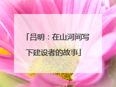 吕明：在山河间写下建设者的故事