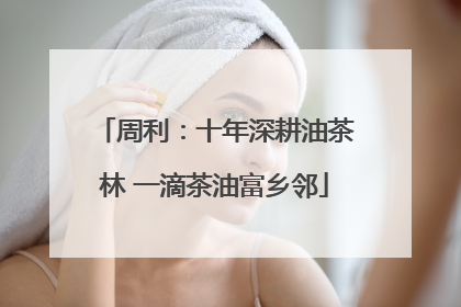 周利：十年深耕油茶林 一滴茶油富乡邻