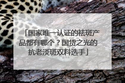 国家唯一认证的祛斑产品都有哪个？国货之光的抗老淡斑双料选手