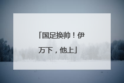 国足换帅！伊万下，他上