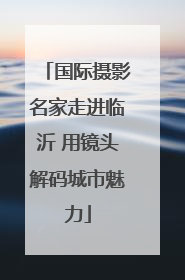 国际摄影名家走进临沂 用镜头解码城市魅力