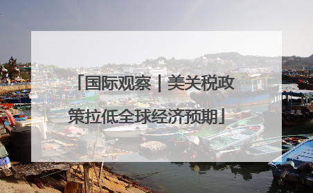 国际观察｜美关税政策拉低全球经济预期