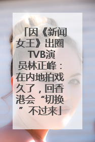 因《新闻女王》出圈 TVB演员林正峰：在内地拍戏久了，回香港会“切换”不过来