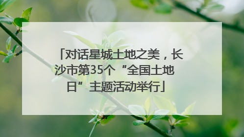 对话星城土地之美，长沙市第35个“全国土地日”主题活动举行