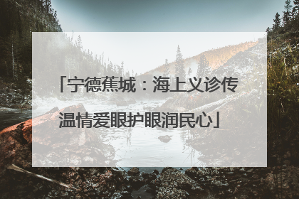 宁德蕉城：海上义诊传温情爱眼护眼润民心