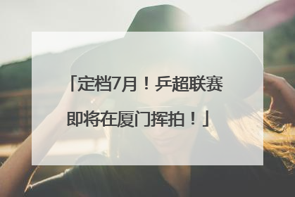 定档7月！乒超联赛即将在厦门挥拍！