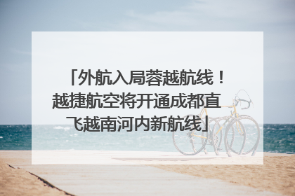 外航入局蓉越航线！越捷航空将开通成都直飞越南河内新航线