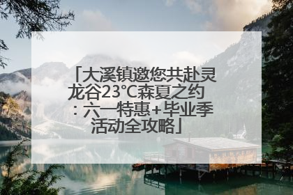 大溪镇邀您共赴灵龙谷23℃森夏之约：六一特惠+毕业季活动全攻略