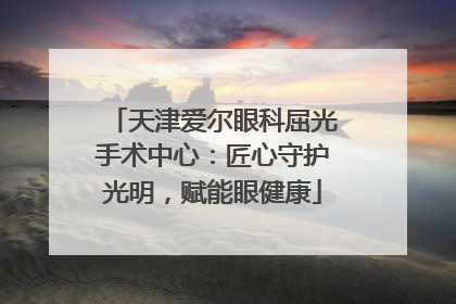 天津爱尔眼科屈光手术中心：匠心守护光明，赋能眼健康