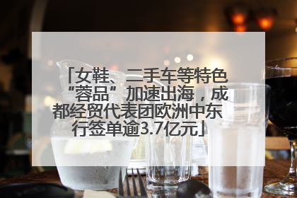 女鞋、二手车等特色“蓉品”加速出海，成都经贸代表团欧洲中东行签单逾3.7亿元