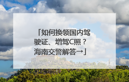如何换领国内驾驶证、增驾C照？海南交警解答→