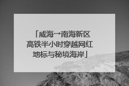 威海→南海新区 高铁半小时穿越网红地标与秘境海岸