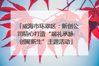 威海市环翠区：新创公司精心打造“端礼承脉·创聚新生”主题活动
