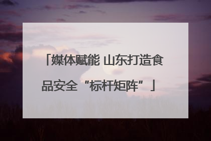 媒体赋能 山东打造食品安全“标杆矩阵”