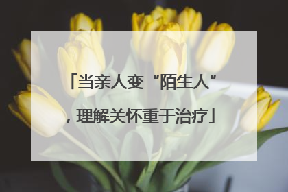 当亲人变“陌生人”，理解关怀重于治疗