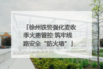 徐州铁警强化麦收季火患管控 筑牢线路安全“防火墙”